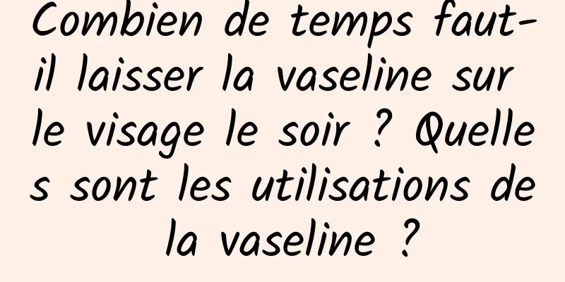 Combien de temps faut-il laisser la vaseline sur le visage le soir ? Quelles sont les utilisations de la vaseline ?