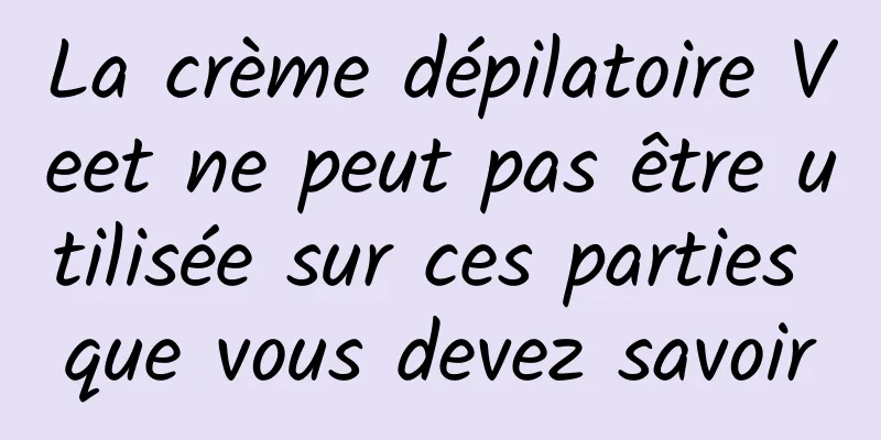 La crème dépilatoire Veet ne peut pas être utilisée sur ces parties que vous devez savoir