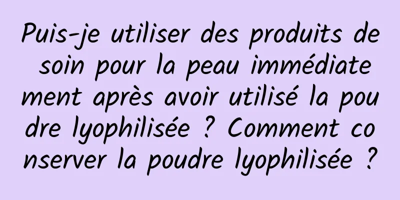 Puis-je utiliser des produits de soin pour la peau immédiatement après avoir utilisé la poudre lyophilisée ? Comment conserver la poudre lyophilisée ?