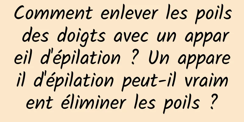 Comment enlever les poils des doigts avec un appareil d'épilation ? Un appareil d'épilation peut-il vraiment éliminer les poils ?