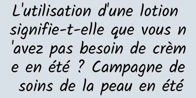 L'utilisation d'une lotion signifie-t-elle que vous n'avez pas besoin de crème en été ? Campagne de soins de la peau en été