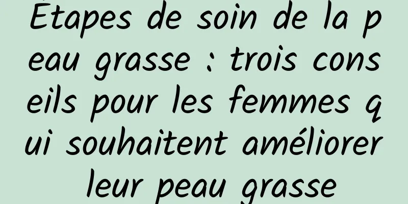 Étapes de soin de la peau grasse : trois conseils pour les femmes qui souhaitent améliorer leur peau grasse