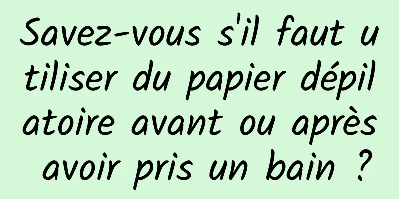 Savez-vous s'il faut utiliser du papier dépilatoire avant ou après avoir pris un bain ?