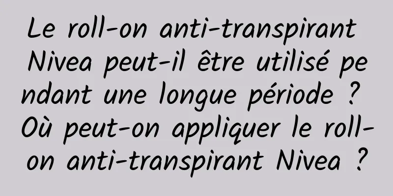 Le roll-on anti-transpirant Nivea peut-il être utilisé pendant une longue période ? Où peut-on appliquer le roll-on anti-transpirant Nivea ?
