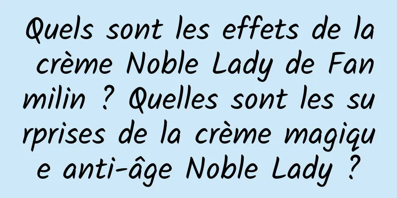 Quels sont les effets de la crème Noble Lady de Fanmilin ? Quelles sont les surprises de la crème magique anti-âge Noble Lady ?