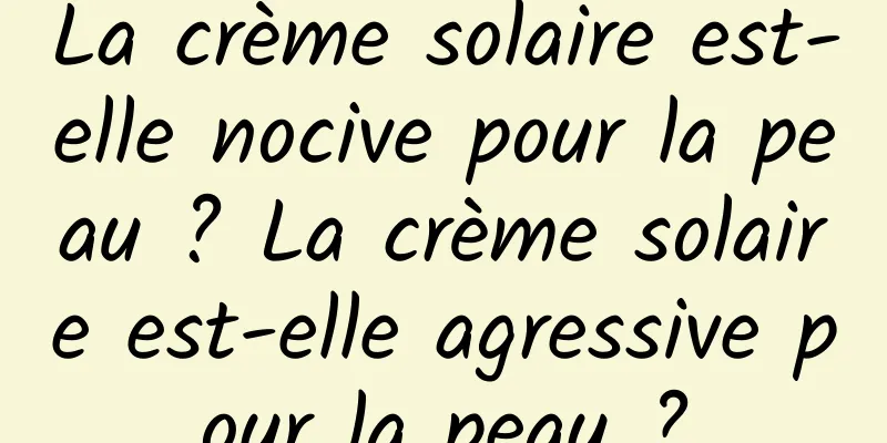 La crème solaire est-elle nocive pour la peau ? La crème solaire est-elle agressive pour la peau ?