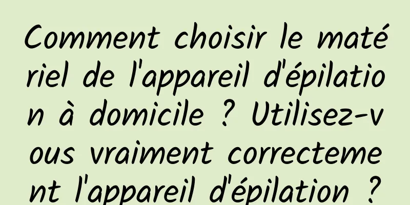 Comment choisir le matériel de l'appareil d'épilation à domicile ? Utilisez-vous vraiment correctement l'appareil d'épilation ?