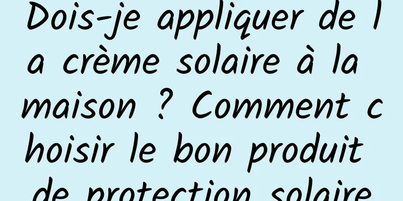 Dois-je appliquer de la crème solaire à la maison ? Comment choisir le bon produit de protection solaire