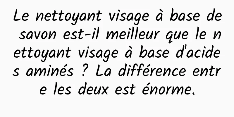 Le nettoyant visage à base de savon est-il meilleur que le nettoyant visage à base d'acides aminés ? La différence entre les deux est énorme.
