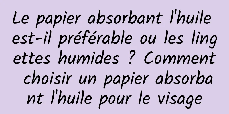 Le papier absorbant l'huile est-il préférable ou les lingettes humides ? Comment choisir un papier absorbant l'huile pour le visage