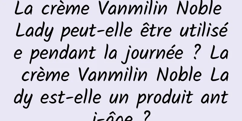 La crème Vanmilin Noble Lady peut-elle être utilisée pendant la journée ? La crème Vanmilin Noble Lady est-elle un produit anti-âge ?