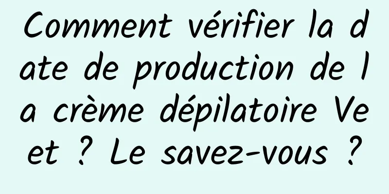 Comment vérifier la date de production de la crème dépilatoire Veet ? Le savez-vous ?