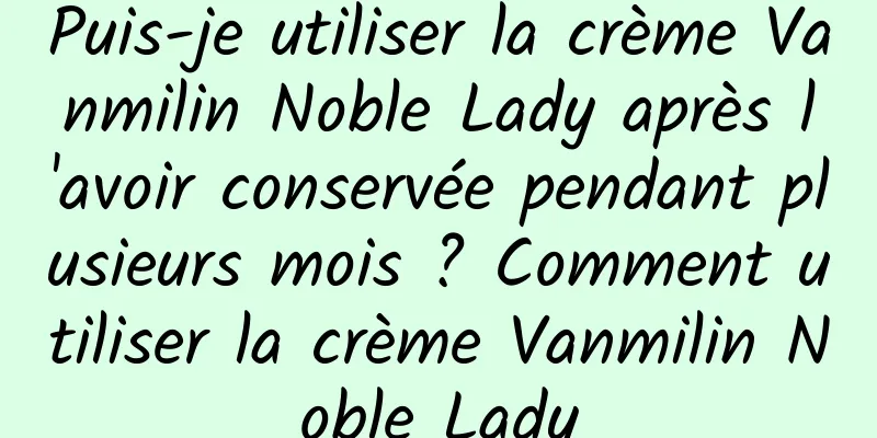 Puis-je utiliser la crème Vanmilin Noble Lady après l'avoir conservée pendant plusieurs mois ? Comment utiliser la crème Vanmilin Noble Lady