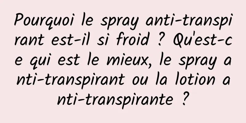 Pourquoi le spray anti-transpirant est-il si froid ? Qu'est-ce qui est le mieux, le spray anti-transpirant ou la lotion anti-transpirante ?