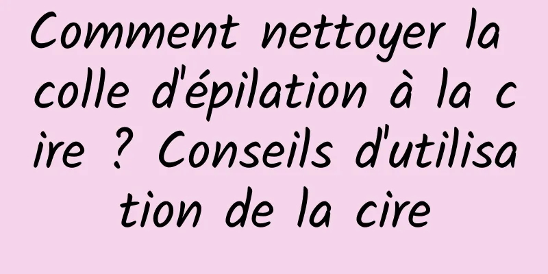 Comment nettoyer la colle d'épilation à la cire ? Conseils d'utilisation de la cire