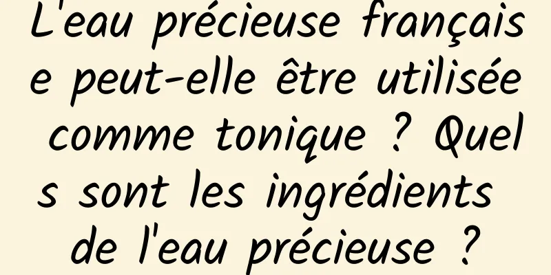 L'eau précieuse française peut-elle être utilisée comme tonique ? Quels sont les ingrédients de l'eau précieuse ?