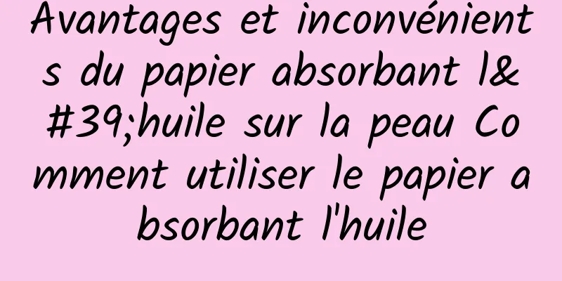Avantages et inconvénients du papier absorbant l'huile sur la peau Comment utiliser le papier absorbant l'huile