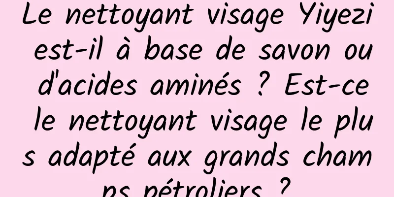 Le nettoyant visage Yiyezi est-il à base de savon ou d'acides aminés ? Est-ce le nettoyant visage le plus adapté aux grands champs pétroliers ?