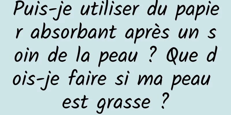 Puis-je utiliser du papier absorbant après un soin de la peau ? Que dois-je faire si ma peau est grasse ?