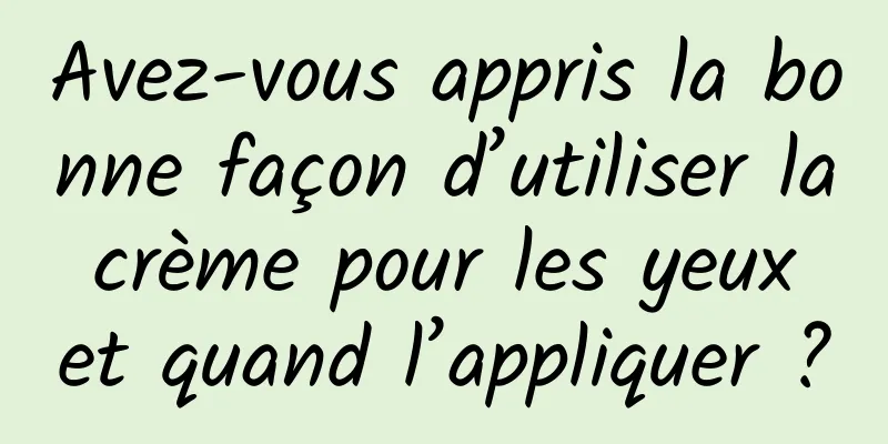 Avez-vous appris la bonne façon d’utiliser la crème pour les yeux et quand l’appliquer ?