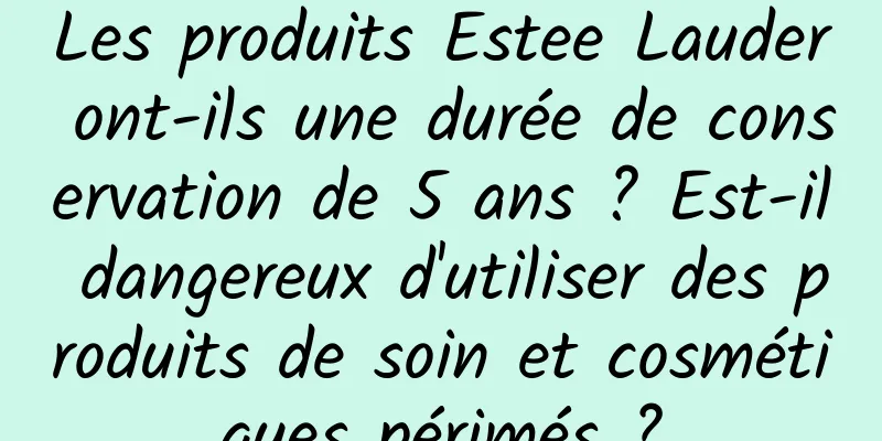 Les produits Estee Lauder ont-ils une durée de conservation de 5 ans ? Est-il dangereux d'utiliser des produits de soin et cosmétiques périmés ?