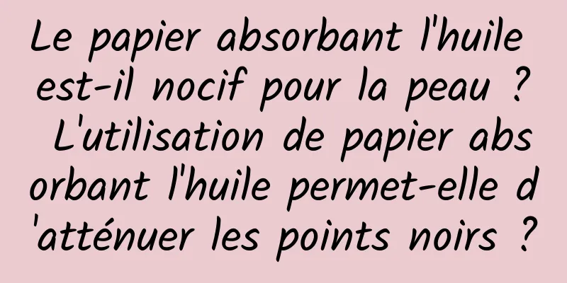 Le papier absorbant l'huile est-il nocif pour la peau ? L'utilisation de papier absorbant l'huile permet-elle d'atténuer les points noirs ?
