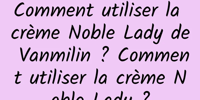 Comment utiliser la crème Noble Lady de Vanmilin ? Comment utiliser la crème Noble Lady ?