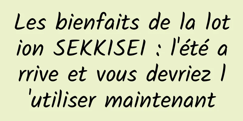 Les bienfaits de la lotion SEKKISEI : l'été arrive et vous devriez l'utiliser maintenant