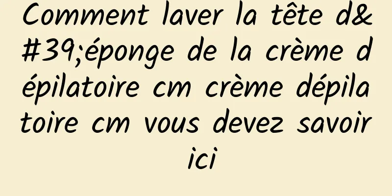 Comment laver la tête d'éponge de la crème dépilatoire cm crème dépilatoire cm vous devez savoir ici