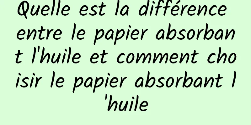 Quelle est la différence entre le papier absorbant l'huile et comment choisir le papier absorbant l'huile
