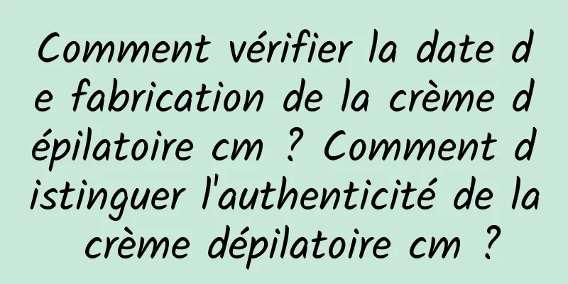 Comment vérifier la date de fabrication de la crème dépilatoire cm ? Comment distinguer l'authenticité de la crème dépilatoire cm ?