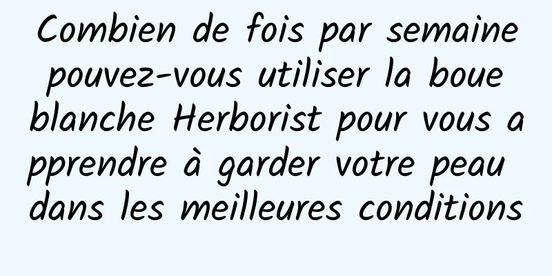 Combien de fois par semaine pouvez-vous utiliser la boue blanche Herborist pour vous apprendre à garder votre peau dans les meilleures conditions