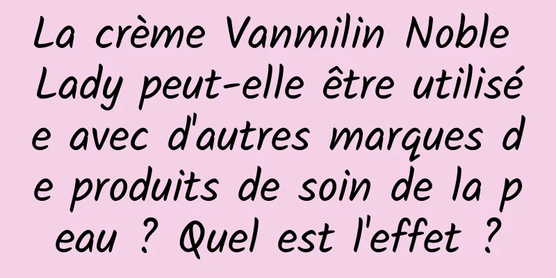 La crème Vanmilin Noble Lady peut-elle être utilisée avec d'autres marques de produits de soin de la peau ? Quel est l'effet ?