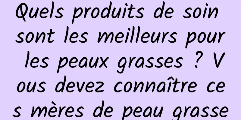 Quels produits de soin sont les meilleurs pour les peaux grasses ? Vous devez connaître ces mères de peau grasse