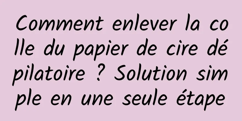 Comment enlever la colle du papier de cire dépilatoire ? Solution simple en une seule étape