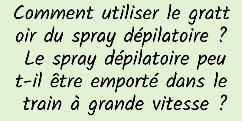 Comment utiliser le grattoir du spray dépilatoire ? Le spray dépilatoire peut-il être emporté dans le train à grande vitesse ?