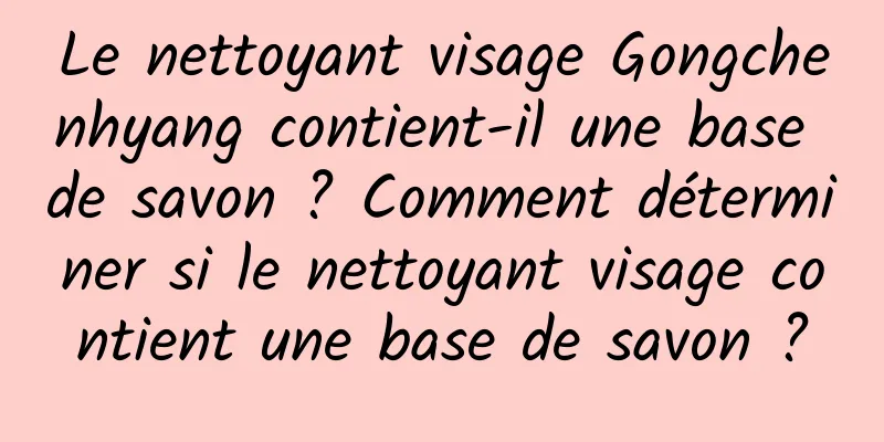 Le nettoyant visage Gongchenhyang contient-il une base de savon ? Comment déterminer si le nettoyant visage contient une base de savon ?