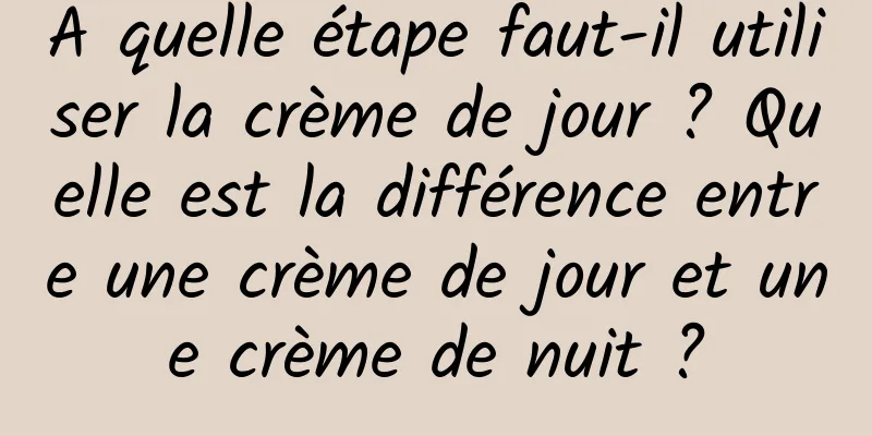 A quelle étape faut-il utiliser la crème de jour ? Quelle est la différence entre une crème de jour et une crème de nuit ?