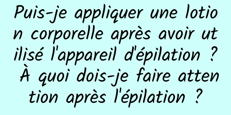 Puis-je appliquer une lotion corporelle après avoir utilisé l'appareil d'épilation ? À quoi dois-je faire attention après l'épilation ?