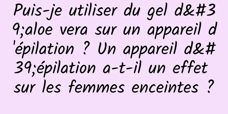 Puis-je utiliser du gel d'aloe vera sur un appareil d'épilation ? Un appareil d'épilation a-t-il un effet sur les femmes enceintes ?