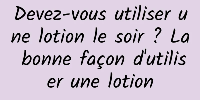 Devez-vous utiliser une lotion le soir ? La bonne façon d'utiliser une lotion