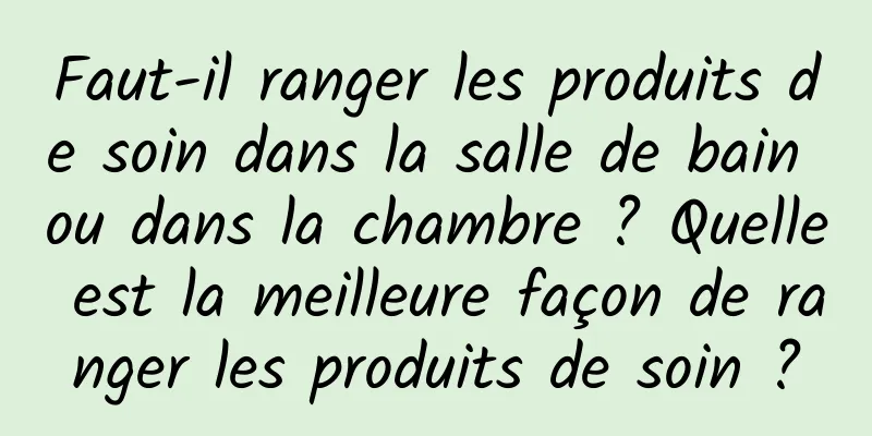 Faut-il ranger les produits de soin dans la salle de bain ou dans la chambre ? Quelle est la meilleure façon de ranger les produits de soin ?