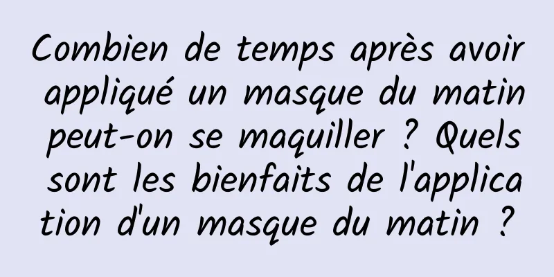 Combien de temps après avoir appliqué un masque du matin peut-on se maquiller ? Quels sont les bienfaits de l'application d'un masque du matin ?