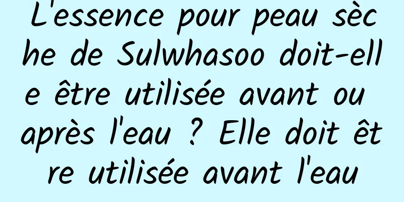 L'essence pour peau sèche de Sulwhasoo doit-elle être utilisée avant ou après l'eau ? Elle doit être utilisée avant l'eau