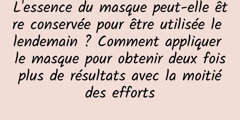 L'essence du masque peut-elle être conservée pour être utilisée le lendemain ? Comment appliquer le masque pour obtenir deux fois plus de résultats avec la moitié des efforts