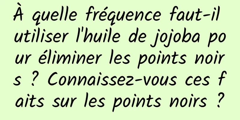 À quelle fréquence faut-il utiliser l'huile de jojoba pour éliminer les points noirs ? Connaissez-vous ces faits sur les points noirs ?