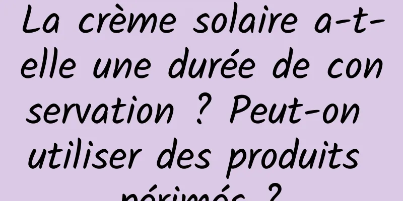 La crème solaire a-t-elle une durée de conservation ? Peut-on utiliser des produits périmés ?