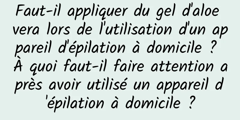 Faut-il appliquer du gel d'aloe vera lors de l'utilisation d'un appareil d'épilation à domicile ? À quoi faut-il faire attention après avoir utilisé un appareil d'épilation à domicile ?