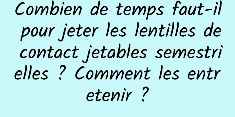 Combien de temps faut-il pour jeter les lentilles de contact jetables semestrielles ? Comment les entretenir ?