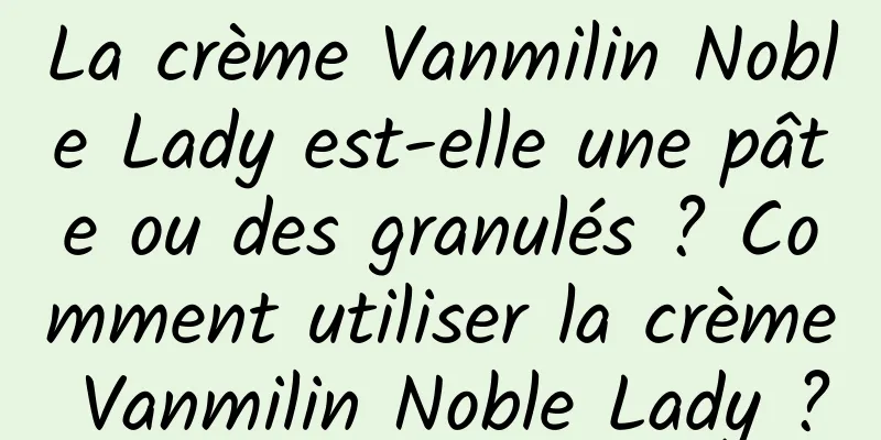 La crème Vanmilin Noble Lady est-elle une pâte ou des granulés ? Comment utiliser la crème Vanmilin Noble Lady ?